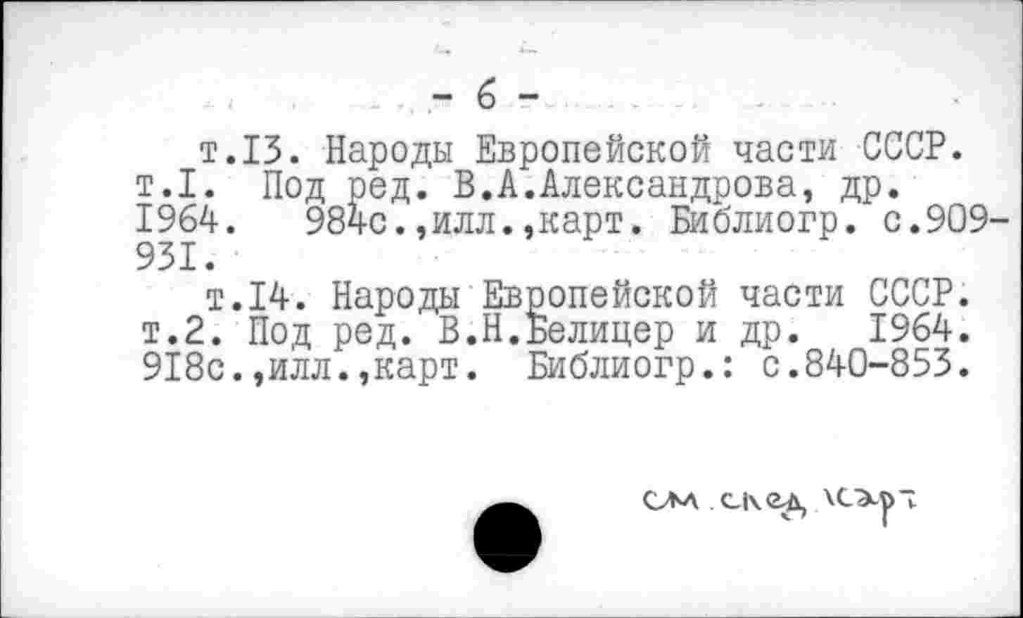 ﻿- 6 -
т.13. Народы Европейской части СССР. т.1. Под ред. В.А.Александрова, др. 1964.	984с.,илл.»карт. Библиогр. с.909
931.
т.14. Народы Европейской части СССР. т.2. Под ред. В.Н.Белицер и др. 1964. 918с.,илл.»карт. Библиогр.: с.840-853.
СЛА	\СЭср7